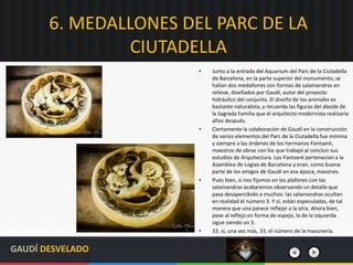 6. MEDALLONES DEL PARC DE LA
CIUTADELLA
• Junto a la entrada del Aquarium del Parc de la Ciutadella
de Barcelona, en la parte superior del monumento, se
hallan dos medallones con formas de salamandras en
relieve, diseñados por Gaudí, autor del proyecto
hidráulico del conjunto. El diseño de los animales es
bastante naturalista, y recuerda las figuras del ábside de
la Sagrada Familia que el arquitecto modernista realizaría
años después.
• Ciertamente la colaboración de Gaudí en la construcción
de varios elementos del Parc de la Ciutadella fue mínima
y siempre a las órdenes de los hermanos Fontseré,
maestros de obras con los que trabajó al concluir sus
estudios de Arquitectura. Los Fontseré pertenecían a la
Asamblea de Logias de Barcelona y eran, como buena
parte de los amigos de Gaudí en esa época, masones.
• Pues bien, si nos fijamos en los plafones con las
salamandras acabaremos observando un detalle que
pasa desapercibido a muchos: las salamandras ocultan
en realidad el número 3. Y sí, están especuladas, de tal
manera que una parece reflejar a la otra. Ahora bien,
pese al reflejo en forma de espejo, la de la izquierda
sigue siendo un 3.
• 33, sí, una vez más, 33, el número de la masonería.
GAUDÍ DESVELADO
 