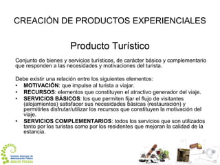 CREACIÓN DE PRODUCTOS EXPERIENCIALES

Producto Turístico
Conjunto de bienes y servicios turísticos, de carácter básico y complementario
que responden a las necesidades y motivaciones del turista.
Debe existir una relación entre los siguientes elementos:
• MOTIVACIÓN: que impulse al turista a viajar.
• RECURSOS: elementos que constituyen el atractivo generador del viaje.
• SERVICIOS BÁSICOS: los que permiten fijar el flujo de visitantes
(alojamientos) satisfacer sus necesidades básicas (restauración) y
permitirles disfrutar/utilizar los recursos que constituyen la motivación del
viaje.
• SERVICIOS COMPLEMENTARIOS: todos los servicios que son utilizados
tanto por los turistas como por los residentes que mejoran la calidad de la
estancia.

 