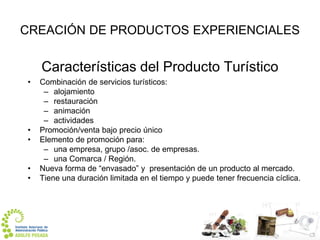 CREACIÓN DE PRODUCTOS EXPERIENCIALES

Características del Producto Turístico
•

•
•

•
•

Combinación de servicios turísticos:
– alojamiento
– restauración
– animación
– actividades
Promoción/venta bajo precio único
Elemento de promoción para:
– una empresa, grupo /asoc. de empresas.
– una Comarca / Región.
Nueva forma de “envasado” y presentación de un producto al mercado.
Tiene una duración limitada en el tiempo y puede tener frecuencia cíclica.

 