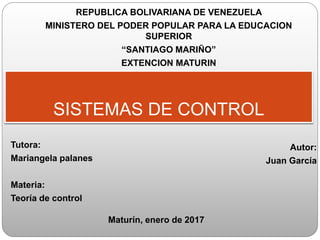 Autor:
Juan García
SISTEMAS DE CONTROL
Tutora:
Mariangela palanes
Materia:
Teoría de control
Maturín, enero de 2017
REPUBLICA BOLIVARIANA DE VENEZUELA
MINISTERO DEL PODER POPULAR PARA LA EDUCACION
SUPERIOR
“SANTIAGO MARIÑO”
EXTENCION MATURIN
 