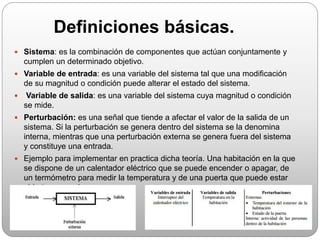 Definiciones básicas.
 Sistema: es la combinación de componentes que actúan conjuntamente y
cumplen un determinado objetivo.
 Variable de entrada: es una variable del sistema tal que una modificación
de su magnitud o condición puede alterar el estado del sistema.
 Variable de salida: es una variable del sistema cuya magnitud o condición
se mide.
 Perturbación: es una señal que tiende a afectar el valor de la salida de un
sistema. Si la perturbación se genera dentro del sistema se la denomina
interna, mientras que una perturbación externa se genera fuera del sistema
y constituye una entrada.
 Ejemplo para implementar en practica dicha teoría. Una habitación en la que
se dispone de un calentador eléctrico que se puede encender o apagar, de
un termómetro para medir la temperatura y de una puerta que puede estar
abierta o cerrada
 