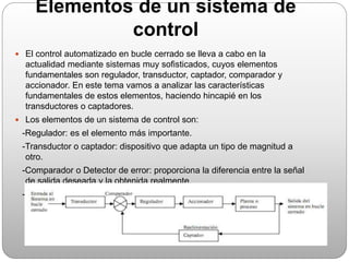 Elementos de un sistema de
control
 El control automatizado en bucle cerrado se lleva a cabo en la
actualidad mediante sistemas muy sofisticados, cuyos elementos
fundamentales son regulador, transductor, captador, comparador y
accionador. En este tema vamos a analizar las características
fundamentales de estos elementos, haciendo hincapié en los
transductores o captadores.
 Los elementos de un sistema de control son:
-Regulador: es el elemento más importante.
-Transductor o captador: dispositivo que adapta un tipo de magnitud a
otro.
-Comparador o Detector de error: proporciona la diferencia entre la señal
de salida deseada y la obtenida realmente.
-Accionador o actuador: es el elemento final que actúa sobre el proceso
según la señal de mando que reciba del regulador.
 
