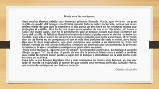 María ama las mariposas
Hace mucho tiempo, existió una hermosa princesa llamada María, que vivía en un gran
castillo en medio del bosque, en él había pasado toda su niñez encerrada, porque los reyes
tenían miedo de que algo le sucediera si ella ponía un pie fuera de los enormes muros que
protegían el castillo. Una tarde, los reyes preocupados de ver a su hija triste, sin tener a
nadie con quien jugar, por fin le permitieron salir al bosque. Desde que puso el primer pie
fuera del castillo, la felicidad iluminó el rostro de María al poder sentir el viento rosando sus
mejillas, para ella el canto de las aves era la mejor melodía que había escuchado, el hermoso
olor de las flores no se comparaba ni con el más fino perfume de todo el reino, pero hubo
algo que la dejó maravillada, una gran mariposa que volaba a su alrededor al ritmo del
viento, vestida de mil colores brillantes. Después de admirarla por un momento, la princesa
extendió su brazo y la bellísima mariposa se posó sobre su mano.
-Hola bella mariposa, ¿Quieres ser mi amiga?­
- Le preguntó la princesa. La mariposa volando
dibujó un gran “sí” en el aire. A partir de ese día la princesa María nunca volvió a sentirse
sola, todas las tardes salían juntas a jugar por el bosque y disfrutaban de la vida como si no
existiera un mañana.
Cada año, a ese bosque llegaban más y más mariposas de reinos muy lejanos, ya que por
todo el mundo se escuchaba el rumor de que existía una hermosa princesa llamada María,
que amaba las mariposas con todo su corazón.
Cuento adaptado
 