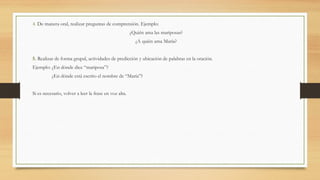 4. De manera oral, realizar preguntas de comprensión. Ejemplo:
¿Quién ama las mariposas?
¿A quién ama María?
5. Realizar de forma grupal, actividades de predicción y ubicación de palabras en la oración.
Ejemplo: ¿En dónde dice “mariposa”?
¿En dónde está escrito el nombre de “María”?
Si es necesario, volver a leer la frase en voz alta.
 