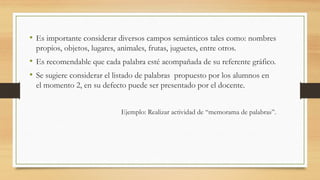 • Es importante considerar diversos campos semánticos tales como: nombres
propios, objetos, lugares, animales, frutas, juguetes, entre otros.
• Es recomendable que cada palabra esté acompañada de su referente gráfico.
• Se sugiere considerar el listado de palabras propuesto por los alumnos en
el momento 2, en su defecto puede ser presentado por el docente.
Ejemplo: Realizar actividad de “memorama de palabras”.
 
