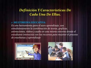 Definición Y Características De
             Cada Una De Ellas.

1- MULTIMEDIA EDUCATIVA:
Es una herramienta para el auto aprendizaje, usa
simultáneamente la combinación de textos, graficas,
animaciones, videos y audio en una mismo entorno donde el
estudiante interactúe con los recursos para mejorar el proceso
de enseñanza y aprendizaje
 