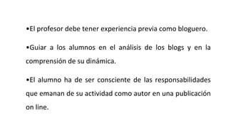 •El profesor debe tener experiencia previa como bloguero.
•Guiar a los alumnos en el análisis de los blogs y en la
comprensión de su dinámica.
•El alumno ha de ser consciente de las responsabilidades
que emanan de su actividad como autor en una publicación
on line.
 