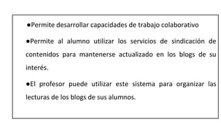 ●Permite desarrollar capacidades de trabajo colaborativo
●Permite al alumno utilizar los servicios de sindicación de
contenidos para mantenerse actualizado en los blogs de su
interés.
●El profesor puede utilizar este sistema para organizar las
lecturas de los blogs de sus alumnos.
 