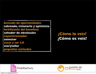buscado de oportunidades
     cabreado, visionario y optimista
     fertilizante del beneﬁcio
     saltador de obstáculos
     experimentador
                                        ¿Cómo lo veis?
     conector                           ¿Cómo os veis?
     estar y ser 2.0
     storyteller
     pequeñas actitudes




martes 27 de septiembre de 2011
 