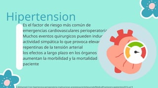 Es el factor de riesgo más común de
emergencias cardiovasculares perioperatorias.
Muchos eventos quirurgicos pueden inducir
actividad simpática lo que provoca elevaciones
repentinas de la tensión arterial
los efectos a largo plazo en los órganos diana
aumentan la morbilidad y la mortalidad del
paciente
Hipertension
A.Mohamed.Crisis hipertensiva perioperatoria implicaciones anestesicas.britishJournalofMedicalPractioners.septiembre2016.vol 9
 