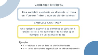 Una variable aleatoria es discreta si toma
un n´umero finito o numerable de valores.
Una variable aleatoria es continua si toma un n
´umero infinito no numerable de valores (por
ejemplo, en un intervalo de R).
VARIEABLE DISCRETA
VARIABLE CONTINUA
 