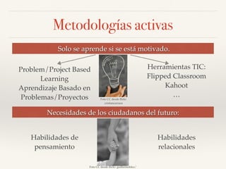 Metodologías activas
Solo se aprende si se está motivado.
Problem/Project Based
Learning
Aprendizaje Basado en
Problemas/Proyectos
Herramientas TIC:
Flipped Classroom
Kahoot
…
Necesidades de los ciudadanos del futuro:
Foto CC desde ﬂickr
cristiancarrara
Foto CC desde ﬂickr: guillermofdez/
Habilidades de
pensamiento
Habilidades
relacionales
 