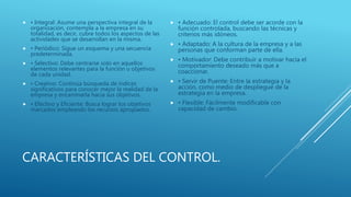 CARACTERÍSTICAS DEL CONTROL.
 • Integral: Asume una perspectiva integral de la
organización, contempla a la empresa en su
totalidad, es decir, cubre todos los aspectos de las
actividades que se desarrollan en la misma.
 • Periódico: Sigue un esquema y una secuencia
predeterminada.
 • Selectivo: Debe centrarse solo en aquellos
elementos relevantes para la función u objetivos
de cada unidad.
 • Creativo: Continúa búsqueda de índices
significativos para conocer mejor la realidad de la
empresa y encaminarla hacia sus objetivos.
 • Efectivo y Eficiente: Busca lograr los objetivos
marcados empleando los recursos apropiados.
 • Adecuado: El control debe ser acorde con la
función controlada, buscando las técnicas y
criterios más idóneos.
 • Adaptado: A la cultura de la empresa y a las
personas que conforman parte de ella.
 • Motivador: Debe contribuir a motivar hacia el
comportamiento deseado más que a
coaccionar.
 • Servir de Puente: Entre la estrategia y la
acción, como medio de despliegue de la
estrategia en la empresa.
 • Flexible: Fácilmente modificable con
capacidad de cambio.
 