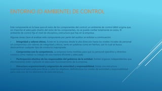 ENTORNO (O AMBIENTE) DE CONTROL
Este componente es la base para el resto de los componentes del control; un ambiente de control débil origina que,
sin importar el adecuado diseño del resto de los componentes, no se pueda confiar totalmente en estos. El
ambiente de control fija el nivel de disciplina y estructura que hay en la empresa.
Algunas áreas clave al analizar este componente por parte del auditor se enlistan a continuación:
• Integridad y valores éticos. Existe en la empresa desde la alta dirección hasta los niveles iniciales de personal
un compromiso con valores de integridad y éticos, tanto en palabras como en hechos, con lo cual se busca
desincentivar cualquier tipo de conducta inapropiada.
• Compromiso con la competencia. La empresa toma medidas para que su personal operativo y directivo
conozca cómo realizar su trabajo de una manera eficiente y adecuada.
• Participación efectiva de los responsables del gobierno de la entidad. Existen órganos independientes que
efectivamente estén vigilando el adecuado funcionamiento de la empresa.
• Estructura organizacional y asignación de autoridad y responsabilidad. Existe una estructura
organizacional adecuada para llevar a cabo los objetivos, definiéndose los niveles de autoridad y responsabilidad
para cada uno de los elementos de esta estructura.
 
