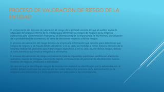 PROCESO DE VALORACIÓN DE RIESGO DE LA
ENTIDAD
El componente del proceso de valoración de riesgo de la entidad consiste en que el auditor evalúe lo
adecuado del proceso interno de la entidad para identificar los riesgos de negocio de la empresa
(relevantes para la información financiera), las estimaciones de la importancia de los mismos, la evaluación
de la probabilidad de ocurrencia y la toma de decisiones respecto a dichos riesgos.
El proceso de valoración del riesgo brinda a la empresa la información que necesita para determinar qué
riesgos de negocio y de fraude deben atenderse, y en su caso, las medidas a tomar. Estará a decisión de la
empresa realizar las gestiones para tratar riesgos específicos o, en su caso, asumir dichos riesgos, debido
al costo beneficio que implica mitigarlos o eliminarlos.
El proceso de valoración de riesgo normalmente trata las siguientes cuestiones: cambios en el entorno
operativo, nuevas tecnologías, crecimiento rápido, contrataciones de personal de alta dirección, nuevos
modelos de negocio, productos o actividades.
En caso de que se identifiquen riesgos de incorrección material no identificados por la administración, el
auditor deberá cuestionar las razones por las cuales fallaron los procesos de la administración de la
empresa para detectarlos y si dichos procesos son adecuados a las circunstancias.
 