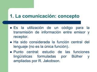 1. La comunicación: concepto
 Es la utilización de un código para la
transmisión de información entre emisor y
receptor.
 Ha sido considerada la función central del
lenguaje (no es la única función).
 Punto central: estudio de las funciones
lingüísticas formuladas por Bülher y
ampliadas por R. Jakobson.
 
