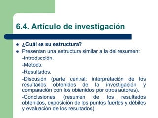 6.4. Artículo de investigación
 ¿Cuál es su estructura?
 Presentan una estructura similar a la del resumen:
-Introducción.
-Método.
-Resultados.
-Discusión (parte central: interpretación de los
resultados obtenidos de la investigación y
comparación con los obtenidos por otros autores).
-Conclusiones (resumen de los resultados
obtenidos, exposición de los puntos fuertes y débiles
y evaluación de los resultados).
 
