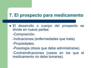 7. El prospecto para medicamento
 El desarrollo o cuerpo del prospecto se
divide en nueve partes:
-Composición.
-Indicaciones (enfermedades que trata).
-Propiedades.
-Posología (dosis que debe administrarse).
-Contraindicaciones (casos en los que el
medicamento no debe tomarse).
 