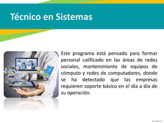 GC-F-004 V.01
Técnico en Sistemas
• Este programa está pensado para formar
personal calificado en las áreas de redes
sociales, mantenimiento de equipos de
cómputo y redes de computadores, donde
se ha detectado que las empresas
requieren soporte básico en el día a día de
su operación.
 