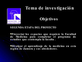 Tema de investigación Objetivos SEGUNDA ETAPA DEL PROYECTO Proyectar los espacios que requiere la Facultad de Medicina para completar el programa de estudios que contempla la faculta . Divulgar el aprendizaje de la medicina en esta región de Zamora y sus alrededores. 