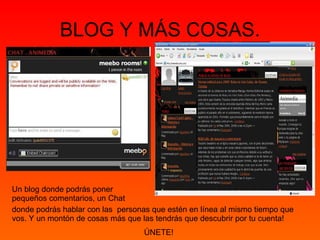 BLOG Y MÁS COSAS. Un blog donde podrás poner pequeños comentarios, un Chat donde podrás hablar con las  personas que estén en línea al mismo tiempo que vos. Y un montón de cosas más que las tendrás que descubrir por tu cuenta! ÚNETE!  