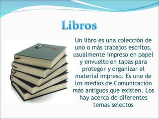 Un libro es una colección de uno o más trabajos escritos, usualmente impreso en papel y envuelto en tapas para proteger y organizar el material impreso. Es uno de los medios de Comunicación más antiguos que existen. Los hay acerca de diferentes temas selectos 