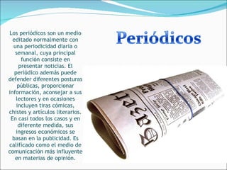 Los periódicos son un medio editado normalmente con una periodicidad diaria o semanal, cuya principal función consiste en presentar noticias. El periódico además puede defender diferentes posturas públicas, proporcionar información, aconsejar a sus lectores y en ocasiones incluyen tiras cómicas, chistes y artículos literarios. En casi todos los casos y en diferente medida, sus ingresos económicos se basan en la publicidad. Es calificado como el medio de comunicación más influyente en materias de opinión. 