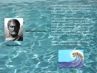 Tales de Mileto
La explicación universal y racional que sostuvo
Tales, tenía el agua como elemento principal. Es
para él el agua, origen de todas las cosas que
existen, el elemento primero.
En cuanto al alma, la considera como dadora de
vida, movimiento y divina. Como en la época en
la que vive, todavía no se diferenciaba entre
seres vivientes y no vivientes. Tales atribuye vida
al agua, porque como el agua se mueve sola
(véanse los mares o los ríos), esta debe tener
alma, puesto que el alma es lo que hace moverse
las cosas
Por tanto, sabemos que para Tales, en el agua
reside el origen de todas las cosas.
 