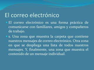 El correo electrónico
 El correo electrónico es una forma práctica de
comunicarse con familiares, amigos y compañeros
de trabajo.
 s. Una zona que muestra la carpeta que contiene
nuestros mensajes de correo electrónico. Otra zona
en que se despliega una lista de todos nuestros
mensajes. Y, finalmente, una zona que muestra el
contenido de un mensaje individual.
 