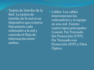  Tarjeta de Interfaz de la
Red. La tarjeta de
interfaz de la red es un
dispositivo que conecta
físicamente cada
ordenador a la red y
controla el flujo de
información entre
ambos.
 Cables. Los cables
interconectan los
ordenadores y el equipo
en una red. Existen
cuatro tipos principales:
Coaxial, Par Trenzado
Sin Protección (UTP),
Par Trenzado con
Protección (STP) y Fibra
Óptica.
 