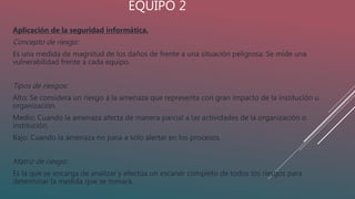 EQUIPO 2
Aplicación de la seguridad informática.
Concepto de riesgo:
Es una medida de magnitud de los daños de frente a una situación peligrosa. Se mide una
vulnerabilidad frente a cada equipo.
Tipos de riesgos:
Alto: Se considera un riesgo a la amenaza que representa con gran impacto de la institución u
organización.
Medio: Cuando la amenaza afecta de manera parcial a las actividades de la organización o
institución.
Bajo: Cuando la amenaza no pasa a solo alertar en los procesos.
Matriz de riesgo:
Es la que se encarga de analizar y efectúa un escaner completo de todos los riesgos para
determinar la medida que se tomará.
 