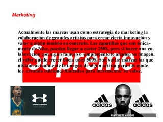 Marketing
Actualmente las marcas usan como estrategia de marketing la
colaboración de grandes artistas para crear cierta innovación y
valor a algún modelo en concreto. Las zapatillas que son única-
mente de Nike, pueden llegar a costar 250$, pero si hacer una co-
laboración con algún famoso o simplemente le añaden su imagen,
el valor puede crecer hacia unos 500$. Son varias marcas las que
utilizan actualmente la imagen de algún artista para sus mode-
los, creando ediciones limitadas para incrementar su valor.
 