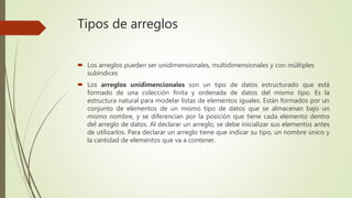 Tipos de arreglos
 Los arreglos pueden ser unidimensionales, multidimensionales y con múltiples
subíndices
 Los arreglos unidimencionales son un tipo de datos estructurado que está
formado de una colección finita y ordenada de datos del mismo tipo. Es la
estructura natural para modelar listas de elementos iguales. Están formados por un
conjunto de elementos de un mismo tipo de datos que se almacenan bajo un
mismo nombre, y se diferencian por la posición que tiene cada elemento dentro
del arreglo de datos. Al declarar un arreglo, se debe inicializar sus elementos antes
de utilizarlos. Para declarar un arreglo tiene que indicar su tipo, un nombre único y
la cantidad de elementos que va a contener.
 