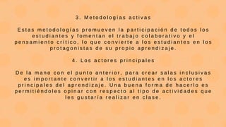 3 . M e t o d o l o g í a s a c t i v a s
E s t a s m e t o d o l o g í a s p r o m u e v e n l a p a r t i c i p a c i ó n d e t o d o s l o s
e s t u d i a n t e s y f o m e n t a n e l t r a b a j o c o l a b o r a t i v o y e l
p e n s a m i e n t o c r í t i c o , l o q u e c o n v i e r t e a l o s e s t u d i a n t e s e n l o s
p r o t a g o n i s t a s d e s u p r o p i o a p r e n d i z a j e .
4 . L o s a c t o r e s p r i n c i p a l e s
D e l a m a n o c o n e l p u n t o a n t e r i o r , p a r a c r e a r s a l a s i n c l u s i v a s
e s i m p o r t a n t e c o n v e r t i r a l o s e s t u d i a n t e s e n l o s a c t o r e s
p r i n c i p a l e s d e l a p r e n d i z a j e . U n a b u e n a f o r m a d e h a c e r l o e s
p e r m i t i é n d o l e s o p i n a r c o n r e s p e c t o a l t i p o d e a c t i v i d a d e s q u e
l e s g u s t a r í a r e a l i z a r e n c l a s e .
 