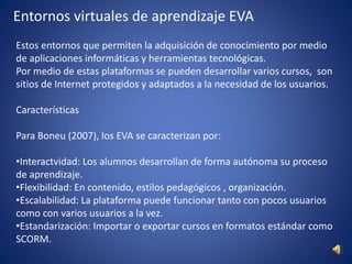 Entornos virtuales de aprendizaje EVA
Estos entornos que permiten la adquisición de conocimiento por medio
de aplicaciones informáticas y herramientas tecnológicas.
Por medio de estas plataformas se pueden desarrollar varios cursos, son
sitios de Internet protegidos y adaptados a la necesidad de los usuarios.
Características
Para Boneu (2007), los EVA se caracterizan por:
•Interactvidad: Los alumnos desarrollan de forma autónoma su proceso
de aprendizaje.
•Flexibilidad: En contenido, estilos pedagógicos , organización.
•Escalabilidad: La plataforma puede funcionar tanto con pocos usuarios
como con varios usuarios a la vez.
•Estandarización: Importar o exportar cursos en formatos estándar como
SCORM.
 