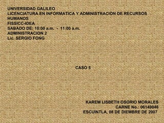UNIVERSIDAD GALILEO LICENCIATURA EN INFORMATICA Y ADMINISTRACION DE RECURSOS HUMANOS FISSICC-IDEA SABADO DE: 10:00 a.m.  -  11:00 a.m. ADMINISTRACION 2  Lic. SERGIO FONG CASO 5 KAREM LISBETH OSORIO MORALES CARNE No.: 06149046 ESCUINTLA, 08 DE DIEMBRE DE 2007   