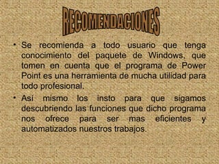 Se recomienda a todo usuario que tenga conocimiento del paquete de Windows, que tomen en cuenta que el programa de Power Point es una herramienta de mucha utilidad para todo profesional. Así mismo los insto para que sigamos descubriendo las funciones que dicho programa nos ofrece para ser mas eficientes y automatizados nuestros trabajos. RECOMENDACIONES 