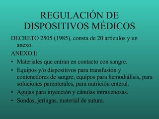 REGULACIÓN DE DISPOSITIVOS MÉDICOS DECRETO 2505 (1985), consta de 20 artículos y un anexo. ANEXO I: Materiales que entran en contacto con sangre. Equipos y/o dispositivos para transfusión y contenedores de sangre; equipos para hemodiálisis, para soluciones parenterales, para nutrición enteral. Agujas para inyección y cánulas intravenosas. Sondas, jeringas, material de sutura. 