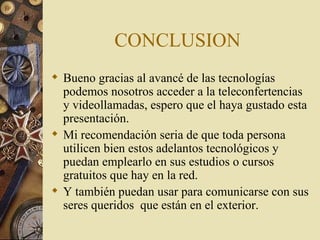 CONCLUSION  Bueno gracias al avancé de las tecnologías podemos nosotros acceder a la teleconfertencias y videollamadas, espero que el haya gustado esta presentación. Mi recomendación seria de que toda persona utilicen bien estos adelantos tecnológicos y puedan emplearlo en sus estudios o cursos gratuitos que hay en la red. Y también puedan usar para comunicarse con sus seres queridos  que están en el exterior. 