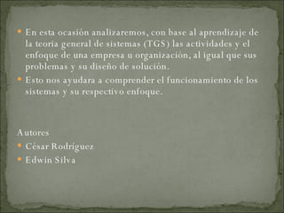 En esta ocasión analizaremos, con base al aprendizaje de la teoria general de sistemas (TGS) las actividades y el enfoque de una empresa u organización, al igual que sus problemas y su diseño de solución. Esto nos ayudara a comprender el funcionamiento de los sistemas y su respectivo enfoque. Autores César Rodríguez Edwin Silva 