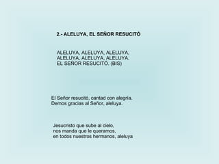 ALELUYA, ALELUYA, ALELUYA, ALELUYA, ALELUYA, ALELUYA. EL SEÑOR RESUCITÓ. (BIS) 2.- ALELUYA, EL SEÑOR RESUCITÓ Jesucristo que sube al cielo,  nos manda que le queramos, en todos nuestros hermanos, aleluya El Señor resucitó, cantad con alegría. Demos gracias al Señor, aleluya. 