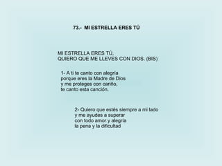 MI ESTRELLA ERES TÚ, QUIERO QUE ME LLEVES CON DIOS. (BIS) 73.-  MI ESTRELLA ERES TÚ 1-  A ti te canto con alegría porque eres la Madre de Dios y me proteges con cariño, te canto esta canción. 2-  Quiero que estés siempre a mi lado y me ayudes a superar con todo amor y alegría la pena y la dificultad 