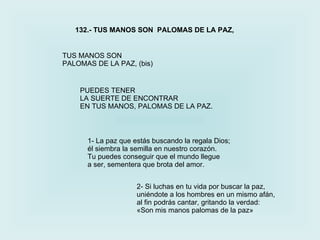 TUS MANOS SON  PALOMAS DE LA PAZ, (bis) 132.- TUS MANOS SON  PALOMAS DE LA PAZ, 2-  Si luchas en tu vida por buscar la paz, uniéndote a los hombres en un mismo afán, al fin podrás cantar, gritando la verdad: «Son mis manos palomas de la paz» 1-  La paz que estás buscando la regala Dios; él siembra la semilla en nuestro corazón. Tu puedes conseguir que el mundo llegue a ser, sementera que brota del amor. PUEDES TENER  LA SUERTE DE ENCONTRAR EN TUS MANOS, PALOMAS DE LA PAZ. 
