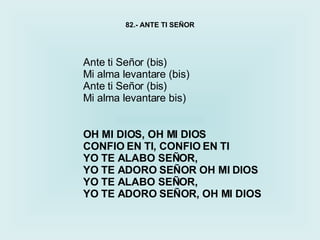 Ante ti Señor (bis) Mi alma levantare (bis) Ante ti Señor (bis) Mi alma levantare bis) 82.- ANTE TI SEÑOR OH MI DIOS, OH MI DIOS  CONFIO EN TI, CONFIO EN TI YO TE ALABO SEÑOR,  YO TE ADORO SEÑOR OH MI DIOS YO TE ALABO SEÑOR,  YO TE ADORO SEÑOR, OH MI DIOS 