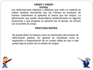 CREEP Y CREEP-
FATIGA.
Las deformaciones elásticas y plásticas que sufre un material se
suelen idealizar asumiendo que las mismas se producen de
manera instantánea al aplicarse la fuerza que las origina. La
deformación que puede desarrollarse posteriormente en algunas
situaciones y que progresa en general con el tiempo, se conoce
con el nombre de creep.
FRACTURA RÁPIDA
Se puede definir la fractura como la culminación del proceso de
deformación plástica. En general se manifiesta como la
separación o fragmentación de un cuerpo sólido en dos o más
partes bajo la acción de un estado de cargas.
 