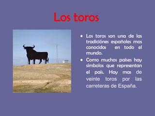Los toros son una de las tradiciónes españoles mas conocidos  en todo el mundo. Como muchos países hay símbolos que representan el país. Hay mas  de veinte toros por las carreteras de España. Los toros 