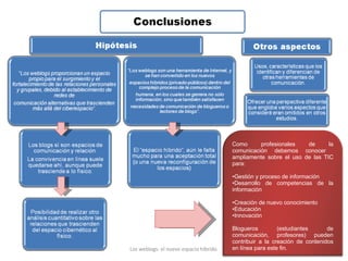 Los weblogs: el nuevo espacio híbrido. Como profesionales de la comunicación debemos conocer  ampliamente sobre el uso de las TIC para: Gestión y proceso de información Desarrollo de competencias de la información  Creación de nuevo conocimiento Educación Innovación Blogueros (estudiantes de comunicación, profesores) pueden contribuir a la creación de contenidos en línea para este fin. 