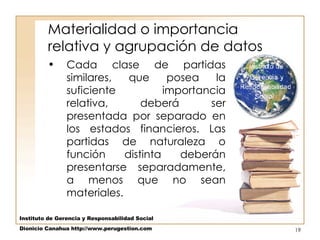 Materialidad o importancia relativa y agrupación de datos  Cada clase de partidas similares, que posea la suficiente importancia relativa, deberá ser presentada por separado en los estados financieros. Las partidas de naturaleza o función distinta deberán presentarse separadamente, a menos que no sean materiales.  Instituto de Gerencia y Responsabilidad Social Dionicio Canahua http://www.perugestion.com 