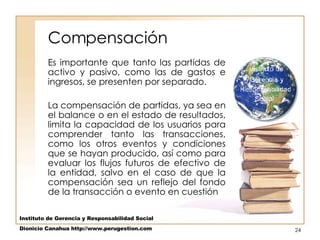 Compensación Es importante que tanto las partidas de activo y pasivo, como las de gastos e ingresos, se presenten por separado.  La compensación de partidas, ya sea en el balance o en el estado de resultados, limita la capacidad de los usuarios para comprender tanto las transacciones, como los otros eventos y condiciones que se hayan producido, así como para evaluar los flujos futuros de efectivo de la entidad, salvo en el caso de que la compensación sea un reflejo del fondo de la transacción o evento en cuestión  Instituto de Gerencia y Responsabilidad Social Dionicio Canahua http://www.perugestion.com 