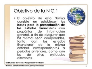 Objetivo de la NIC 1 El objetivo de esta Norma consiste en establecer  las bases para la presentación de los estados financieros  con propósitos de información general, a fin de asegurar que los mismos sean comparables, tanto con los estados financieros de la misma entidad correspondientes a periodos anteriores, como con los de otras entidades diferentes.  Instituto de Gerencia y Responsabilidad Social Dionicio Canahua http://www.perugestion.com 